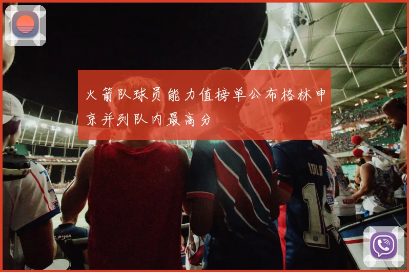 火箭队球员能力值榜单公布格林申京并列队内最高分