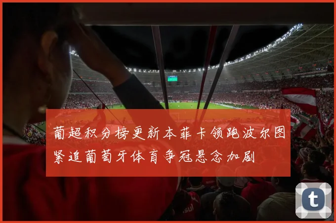葡超积分榜更新本菲卡领跑波尔图紧追葡萄牙体育争冠悬念加剧