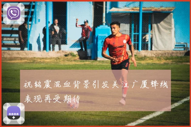 祝铭震混血背景引发关注广厦锋线表现再受期待