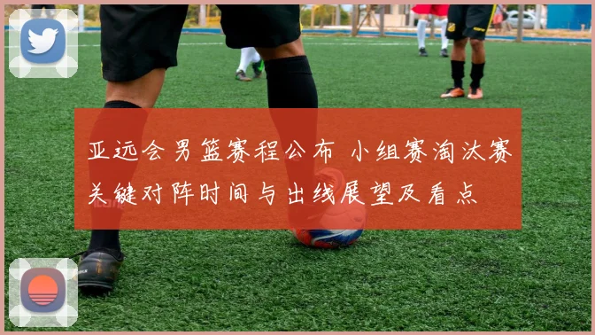 亚远会男篮赛程公布 小组赛淘汰赛关键对阵时间与出线展望及看点