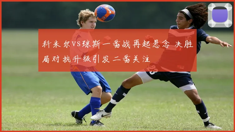 科米尔vs琼斯一番战再起悬念 决胜局对抗升级引发二番关注