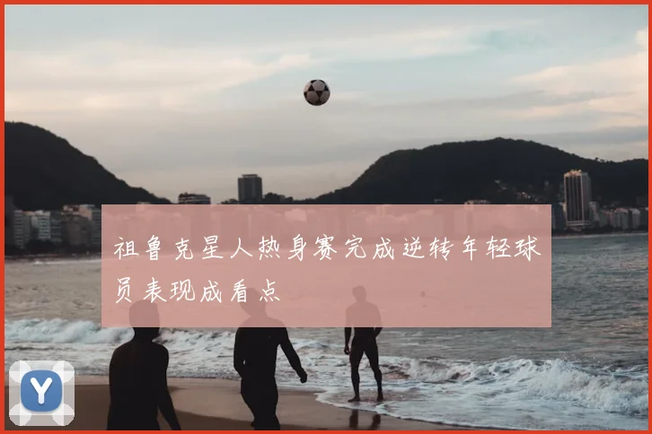 祖鲁克星人热身赛完成逆转年轻球员表现成看点