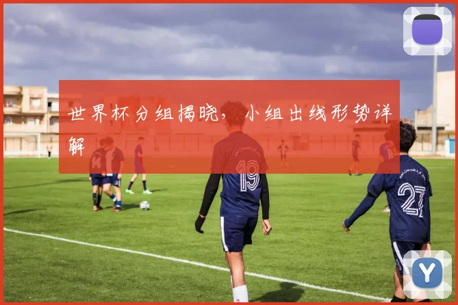 世界杯分组揭晓,小组出线形势详解